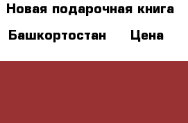 Новая подарочная книга “Башкортостан“  › Цена ­ 1 000 - Башкортостан респ., Уфимский р-н, Уфа г. Книги, музыка и видео » Книги, журналы   . Башкортостан респ.